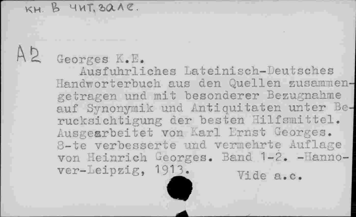 ﻿км. fe чит.шле.
b Georges K.E.
Ausführliches Lateinisch-Deutsches Handwörterbuch aus den Quellen zusammen getragen und mit besonderer Bezugnahme auf Synonymik und Antiquitäten unter Be^ rucksichtigung der besten Hilfsmittel. Ausgearbeitet von Karl Ernst Georges. 8-te verbesserte und vermehrte Auflage von Heinrich Georges. Band 1-2. -Hanno-ver-Leipzig, 1913. Tide a>c<